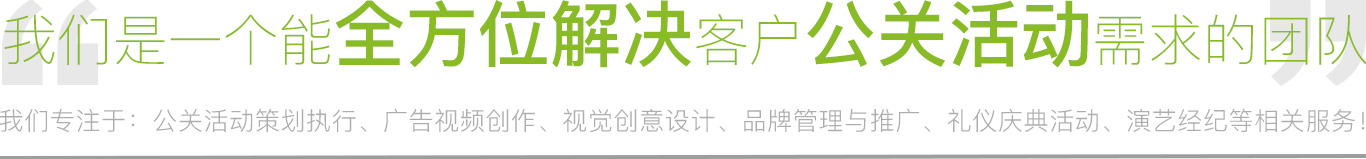 我們專(zhuān)注于：公關(guān)活動(dòng)策劃執(zhí)行、廣告視頻制作、視覺(jué)創(chuàng)意設(shè)計(jì)、品牌管理與推廣、禮儀慶典活動(dòng)、演藝經(jīng)紀(jì)等相關(guān)服務(wù)